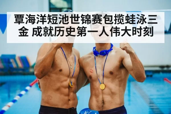 覃海洋短池世锦赛包揽蛙泳三金 成就历史第一人伟大时刻