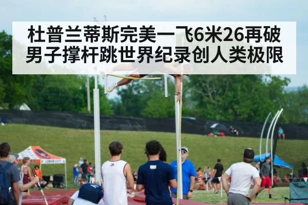 杜普兰蒂斯完美一飞6米26再破男子撑杆跳世界纪录创人类极限