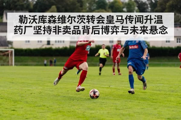 勒沃库森维尔茨转会皇马传闻升温 药厂坚持非卖品背后博弈与未来悬念